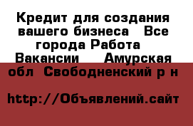 Кредит для создания вашего бизнеса - Все города Работа » Вакансии   . Амурская обл.,Свободненский р-н